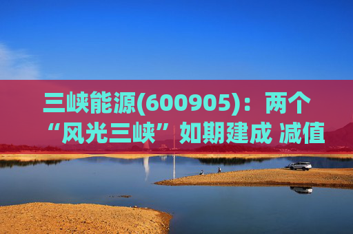 三峡能源(600905)：两个“风光三峡”如期建成 减值拖累年度业绩