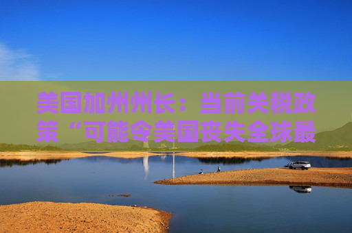 美国加州州长：当前关税政策“可能令美国丧失全球最大经济体地位”