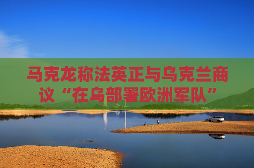 马克龙称法英正与乌克兰商议“在乌部署欧洲军队”
