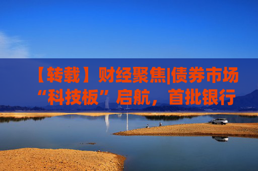【转载】财经聚焦|债券市场“科技板”启航，首批银行间科创债亮相