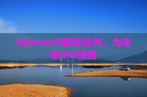 OpenAI与微软谈判，为未来IPO铺路