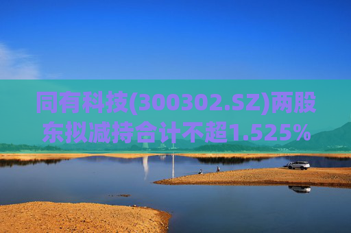同有科技(300302.SZ)两股东拟减持合计不超1.525%股份
