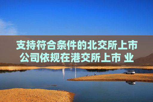 支持符合条件的北交所上市公司依规在港交所上市 业内：助力形成“上市—成长—国际化”良性循环
