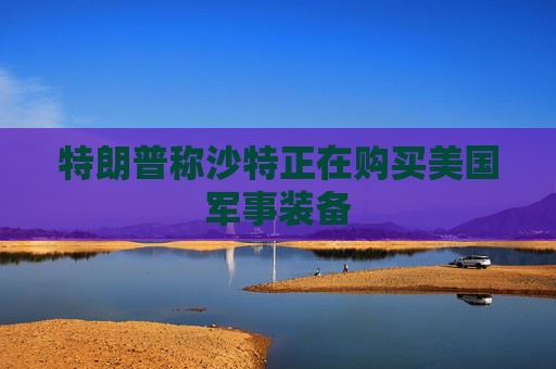 特朗普称沙特正在购买美国军事装备