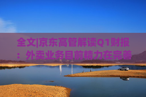 全文|京东高管解读Q1财报：外卖业务目前精力在完善系统、改善体验方面