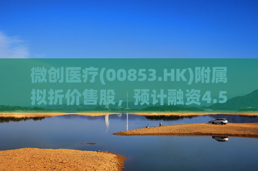 微创医疗(00853.HK)附属拟折价售股,预计融资4.58亿港元用于运营