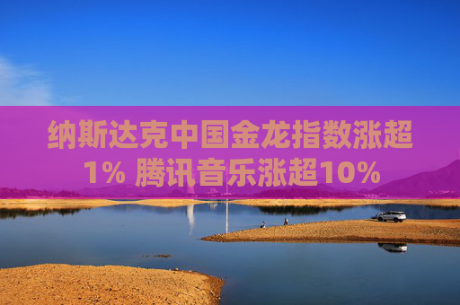 纳斯达克中国金龙指数涨超1% 腾讯音乐涨超10%