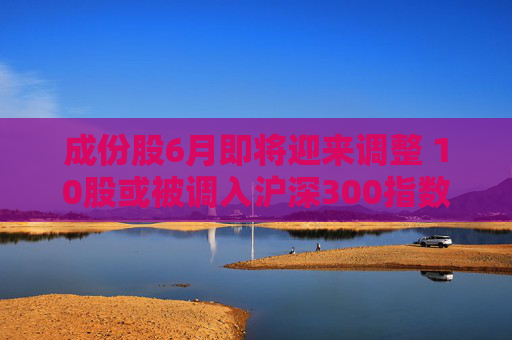成份股6月即将迎来调整 10股或被调入沪深300指数