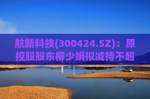 航新科技(300424.SZ)：原控股股东柳少娟拟减持不超3%股份