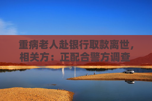 重病老人赴银行取款离世，相关方：正配合警方调查 代取款要本人到场？多家银行回应