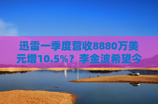 迅雷一季度营收8880万美元增10.5%？李金波希望今年实现营收来源多元化