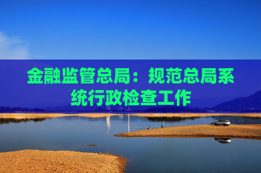 金融监管总局：规范总局系统行政检查工作