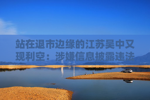 站在退市边缘的江苏吴中又现利空：涉嫌信息披露违法违规，公司董事长钱群山被立案
