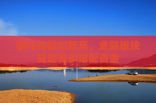 银行指数创新高，金融板块或迎更多增配资金