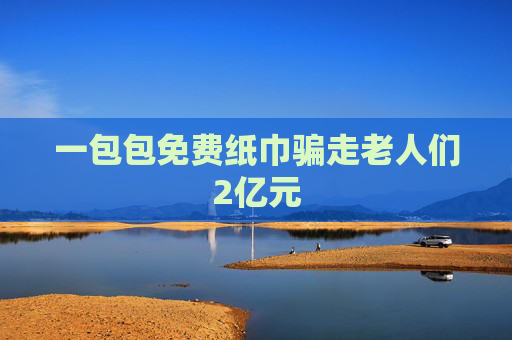 一包包免费纸巾骗走老人们2亿元