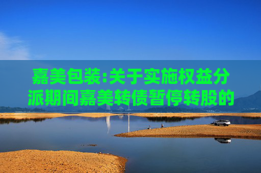 嘉美包装:关于实施权益分派期间嘉美转债暂停转股的公告