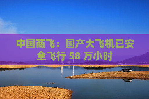 中国商飞：国产大飞机已安全飞行 58 万小时