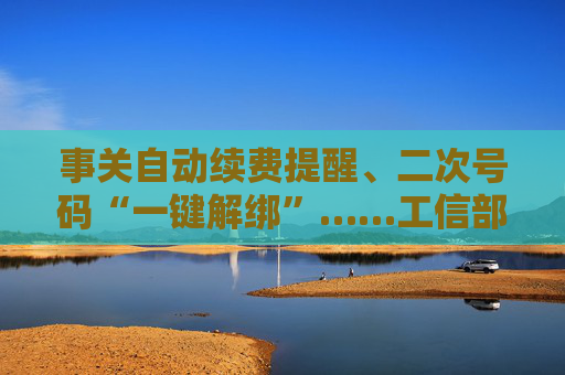 事关自动续费提醒、二次号码“一键解绑”……工信部明确：今年将重点解决