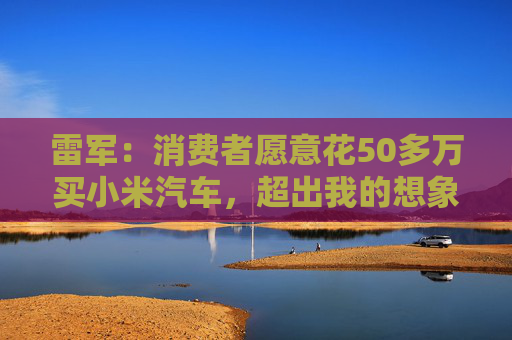 雷军：消费者愿意花50多万买小米汽车，超出我的想象