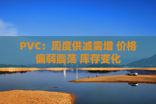 PVC:周度供减需增 价格偏弱震荡 库存变化