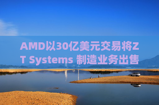 AMD以30亿美元交易将ZT Systems 制造业务出售给Sanmina