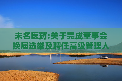 未名医药:关于完成董事会换届选举及聘任高级管理人员、证券事务代表的公告