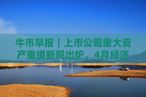牛市早报｜上市公司重大资产重组新规出炉，4月经济数据将公布