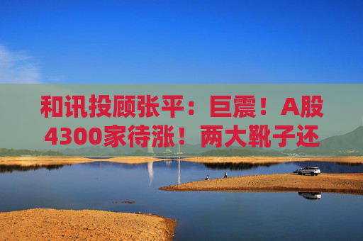 和讯投顾张平:巨震!A股4300家待涨!两大靴子还没落地,又迎压力?