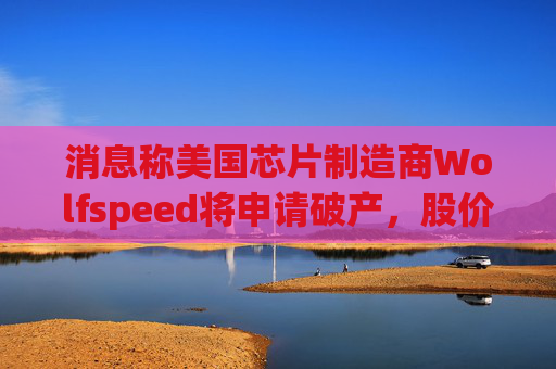 消息称美国芯片制造商Wolfspeed将申请破产，股价盘后暴跌近60%