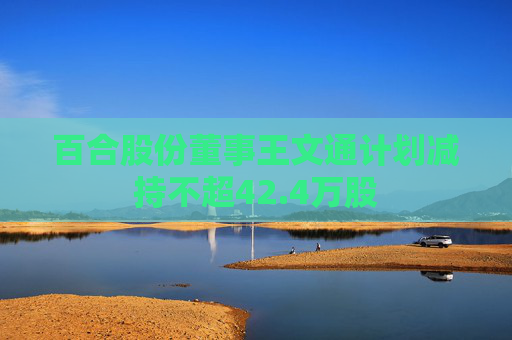 百合股份董事王文通计划减持不超42.4万股