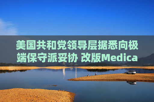 美国共和党领导层据悉向极端保守派妥协 改版Medicaid或影响中期选举选情