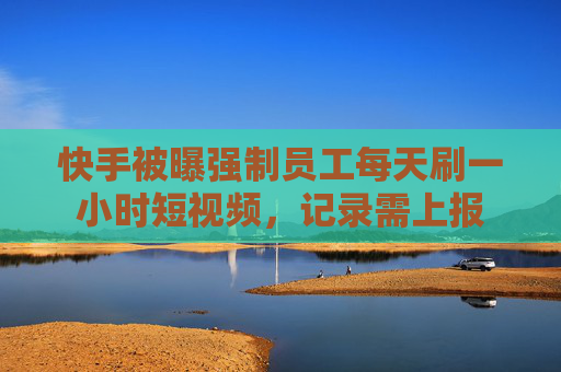 快手被曝强制员工每天刷一小时短视频，记录需上报