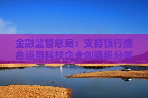 金融监管总局：支持银行综合运用科技企业创新积分等多方面信息，提升科技型企业首贷率