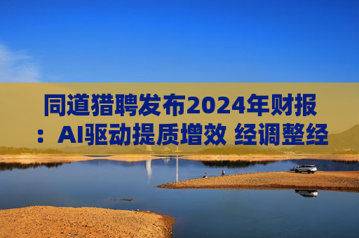 同道猎聘发布2024年财报：AI驱动提质增效 经调整经营利润同比增长64.9%