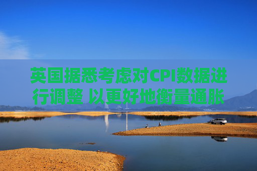 英国据悉考虑对CPI数据进行调整 以更好地衡量通胀走势