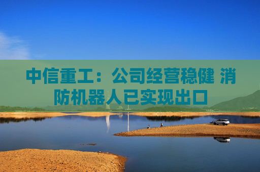 中信重工：公司经营稳健 消防机器人已实现出口