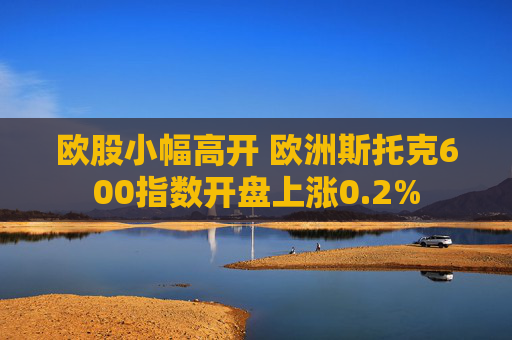 欧股小幅高开 欧洲斯托克600指数开盘上涨0.2%
