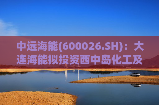 中远海能(600026.SH)：大连海能拟投资西中岛化工及新能源仓储物流园一期一阶段项目
