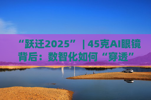 “跃迁2025” | 45克AI眼镜背后：数智化如何“穿透”绿色供应链？