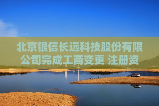 北京银信长远科技股份有限公司完成工商变更 注册资本增至34251万元