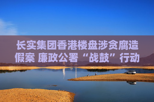 长实集团香港楼盘涉贪腐造假案 廉政公署“战鼓”行动仍在进行