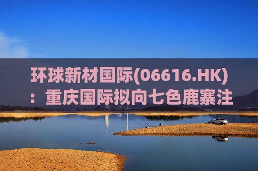 环球新材国际(06616.HK)：重庆国际拟向七色鹿寨注资5亿元