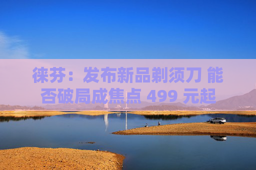 徕芬：发布新品剃须刀 能否破局成焦点 499 元起
