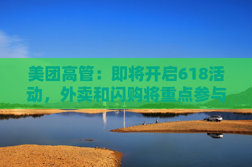 美团高管：即将开启618活动，外卖和闪购将重点参与