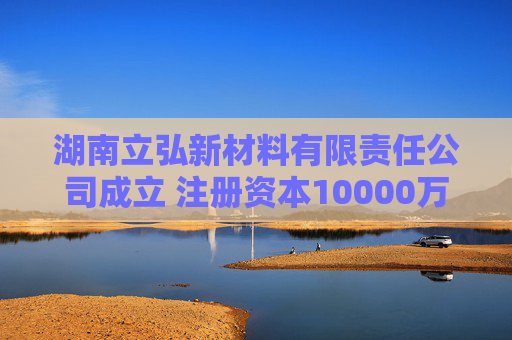 湖南立弘新材料有限责任公司成立 注册资本10000万人民币