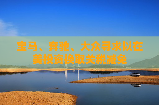 宝马、奔驰、大众寻求以在美投资换取关税减免