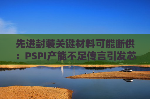 先进封装关键材料可能断供：PSPI产能不足传言引发芯片行业担忧！