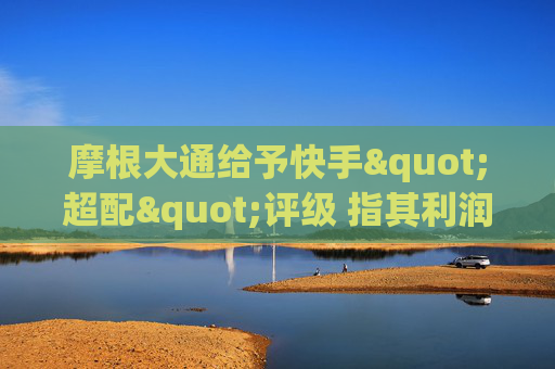 摩根大通给予快手"超配"评级 指其利润增长将逐步显现