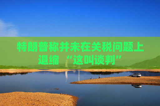 特朗普称并未在关税问题上退缩 “这叫谈判”