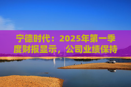 宁德时代：2025年第一季度财报显示，公司业绩保持稳定增长，实现营业收入847.05亿元